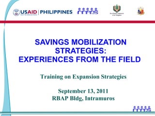 SAVINGS MOBILIZATION STRATEGIES: EXPERIENCES FROM THE FIELD  Training on Expansion Strategies September 13, 2011 RBAP Bldg, Intramuros 