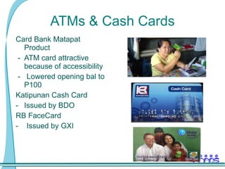 ATMs & Cash Cards Card Bank Matapat Product  -  ATM card attractive because of accessibility -  Lowered opening bal to P100 Katipunan Cash Card Issued by BDO RB FaceCard  -  Issued by GXI 