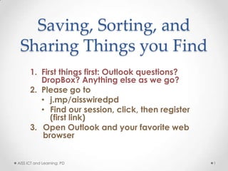 Saving, Sorting, and
 Sharing Things you Find
      1. First things first: Outlook questions?
         DropBox? Anything else as we go?
      2. Please go to
         • j.mp/aisswiredpd
         • Find our session, click, then register
            (first link)
      3. Open Outlook and your favorite web
          browser


AISS ICT and Learning: PD                           1
 