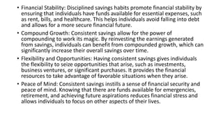 • Financial Stability: Disciplined savings habits promote financial stability by
ensuring that individuals have funds available for essential expenses, such
as rent, bills, and healthcare. This helps individuals avoid falling into debt
and allows for a more secure financial future.
• Compound Growth: Consistent savings allow for the power of
compounding to work its magic. By reinvesting the earnings generated
from savings, individuals can benefit from compounded growth, which can
significantly increase their overall savings over time.
• Flexibility and Opportunities: Having consistent savings gives individuals
the flexibility to seize opportunities that arise, such as investments,
business ventures, or significant purchases. It provides the financial
resources to take advantage of favorable situations when they arise.
• Peace of Mind: Consistent savings instills a sense of financial security and
peace of mind. Knowing that there are funds available for emergencies,
retirement, and achieving future aspirations reduces financial stress and
allows individuals to focus on other aspects of their lives.
 