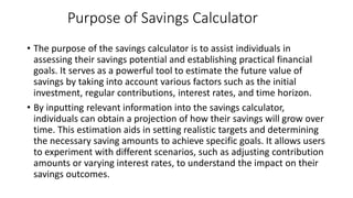 Purpose of Savings Calculator
• The purpose of the savings calculator is to assist individuals in
assessing their savings potential and establishing practical financial
goals. It serves as a powerful tool to estimate the future value of
savings by taking into account various factors such as the initial
investment, regular contributions, interest rates, and time horizon.
• By inputting relevant information into the savings calculator,
individuals can obtain a projection of how their savings will grow over
time. This estimation aids in setting realistic targets and determining
the necessary saving amounts to achieve specific goals. It allows users
to experiment with different scenarios, such as adjusting contribution
amounts or varying interest rates, to understand the impact on their
savings outcomes.
 