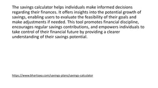 The savings calculator helps individuals make informed decisions
regarding their finances. It offers insights into the potential growth of
savings, enabling users to evaluate the feasibility of their goals and
make adjustments if needed. This tool promotes financial discipline,
encourages regular savings contributions, and empowers individuals to
take control of their financial future by providing a clearer
understanding of their savings potential.
https://www.bhartiaxa.com/savings-plans/savings-calculator
 