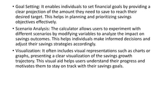 • Goal Setting: It enables individuals to set financial goals by providing a
clear projection of the amount they need to save to reach their
desired target. This helps in planning and prioritizing savings
objectives effectively.
• Scenario Analysis: The calculator allows users to experiment with
different scenarios by modifying variables to analyze the impact on
savings outcomes. This helps individuals make informed decisions and
adjust their savings strategies accordingly.
• Visualization: It often includes visual representations such as charts or
graphs, presenting a clear visualization of the savings growth
trajectory. This visual aid helps users understand their progress and
motivates them to stay on track with their savings goals.
 