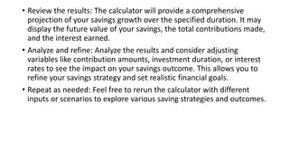 • Review the results: The calculator will provide a comprehensive
projection of your savings growth over the specified duration. It may
display the future value of your savings, the total contributions made,
and the interest earned.
• Analyze and refine: Analyze the results and consider adjusting
variables like contribution amounts, investment duration, or interest
rates to see the impact on your savings outcome. This allows you to
refine your savings strategy and set realistic financial goals.
• Repeat as needed: Feel free to rerun the calculator with different
inputs or scenarios to explore various saving strategies and outcomes.
 