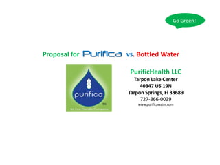 Go Green!




               Purifica
Proposal for              vs. Bottled Water

                           PurificHealth LLC
                            Tarpon Lake Center
                               40347 US 19N
                          Tarpon Springs, Fl 33689
                               727-366-0039
                              www.purificawater.com
 