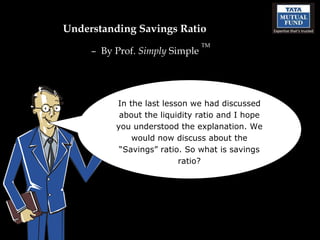 Understanding Savings Ratio –  By Prof.  Simply  Simple  TM In the last lesson we had discussed about the liquidity ratio and I hope you understood the explanation. We would now discuss about the “Savings” ratio. So what is savings ratio? 