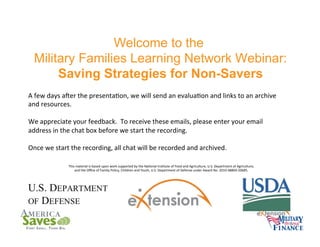 Welcome to the
Military Families Learning Network Webinar:
Saving Strategies for Non-Savers
A	
  few	
  days	
  aPer	
  the	
  presenta6on,	
  we	
  will	
  send	
  an	
  evalua6on	
  and	
  links	
  to	
  an	
  archive	
  
and	
  resources.	
  	
  
	
  
We	
  appreciate	
  your	
  feedback.	
  	
  To	
  receive	
  these	
  emails,	
  please	
  enter	
  your	
  email	
  
address	
  in	
  the	
  chat	
  box	
  before	
  we	
  start	
  the	
  recording.	
  
	
  
Once	
  we	
  start	
  the	
  recording,	
  all	
  chat	
  will	
  be	
  recorded	
  and	
  archived.	
  
This	
  material	
  is	
  based	
  upon	
  work	
  supported	
  by	
  the	
  Na6onal	
  Ins6tute	
  of	
  Food	
  and	
  Agriculture,	
  U.S.	
  Department	
  of	
  Agriculture,	
  	
  
and	
  the	
  Oﬃce	
  of	
  Family	
  Policy,	
  Children	
  and	
  Youth,	
  U.S.	
  Department	
  of	
  Defense	
  under	
  Award	
  No.	
  2010-­‐48869-­‐20685.	
  	
  

 