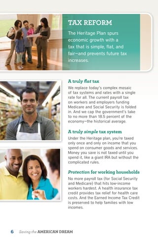 TAX REFORM
                          The Heritage Plan spurs
                          economic growth with a
                          tax that is simple, flat, and
                          fair—and prevents future tax
                          increases.



                          A truly flat tax
                          We replace today’s complex mosaic
                          of tax systems and rates with a single
                          rate for all. The current payroll tax
                          on workers and employers funding
                          Medicare and Social Security is folded
                          in. And we cap the government’s take
                          to no more than 18.5 percent of the
                          economy—the historical average.

                          A truly simple tax system
                          Under the Heritage plan, you’re taxed
                          only once and only on income that you
                          spend on consumer goods and services.
                          Money you save is not taxed until you
                          spend it, like a giant IRA but without the
                          complicated rules.

                          Protection for working households
                          No more payroll tax (for Social Security
                          and Medicare) that hits low-income
                          workers hardest. A health insurance tax
                          credit provides tax relief for health care
                          costs. And the Earned Income Tax Credit
                          is preserved to help families with low
                          incomes.




6   Saving the AMERICAN DREAM
 
