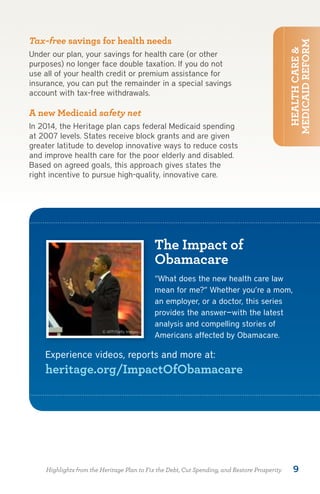 Tax-free savings for health needs




                                                                                              MEDICAID REFORM
                                                                                               HEALTH CARE &
Under our plan, your savings for health care (or other
purposes) no longer face double taxation. If you do not
use all of your health credit or premium assistance for
insurance, you can put the remainder in a special savings
account with tax-free withdrawals.

A new Medicaid safety net
In 2014, the Heritage plan caps federal Medicaid spending
at 2007 levels. States receive block grants and are given
greater latitude to develop innovative ways to reduce costs
and improve health care for the poor elderly and disabled.
Based on agreed goals, this approach gives states the
right incentive to pursue high-quality, innovative care.




                                             The Impact of
                                             Obamacare
                                             “What does the new health care law
                                             mean for me?” Whether you’re a mom,
                                             an employer, or a doctor, this series
                                             provides the answer—with the latest
                                             analysis and compelling stories of
                        © AFP/Getty Images
                                             Americans affected by Obamacare.

    Experience videos, reports and more at:
    heritage.org/ImpactOfObamacare




    Highlights from the Heritage Plan to Fix the Debt, Cut Spending, and Restore Prosperity      9
 