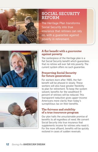 SOCIAL SECURITY
                           REFORM
                           The Heritage Plan transforms
                           Social Security into true
                           insurance that retirees can rely
                           on, with a guarantee against
                           poverty in retirement.



                           A flat benefit with a guarantee
                           against poverty
                           The centerpiece of the Heritage plan is a
                           flat Social Security benefit which guarantees
                           that no retiree will ever fall into poverty. The
                           current system offers no such guarantee.

                           Preserving Social Security
                           for future generations
                           For workers born after 1985, the flat-
                           benefit will be phased in slowly. These
                           workers will also have greater flexibility
                           to plan for retirement. To keep the system
                           solvent, benefits for the wealthiest 9
                           percent of retirees will be reduced. This
                           transparent reduction gives upper-income
                           Americans more clarity than today’s
                           surreptitious tax on their benefits.

                           The fairness and stability
                           of a true insurance program
                           Our plan halts the unsustainable promise of
                           benefits to all regardless of need. We convert
                           Social Security into true insurance that
                           supplements income for retirees who need it.
                           For the more affluent, benefits will be quickly
                           restored in cases of sudden reversals.




12   Saving the AMERICAN DREAM
 