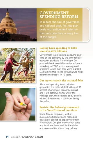 GOVERNMENT
                           SPENDING REFORM
                           To reduce the size of government
                           and national debt, first the plan
                           deals with entitlement reform—
                           then sets priorities in every line
                           of the budget.


                           Rolling back spending to 2008
                           levels to save trillions
                           Government is on track to consume one-
                           third of the economy by the time today’s
                           newborns graduate from college. Our
                           plan rolls back non-defense discretionary
                           spending to 2008 levels, leaving most
                           programs larger than they were in 2000.
                           Maintaining this freeze through 2015 helps
                           balance the budget in 10 years.

                           Get serious about the national debt
                           At current spending levels, within a
                           generation the national debt will equal 90
                           percent of America’s economic output—
                           and it will continue rising. Under the
                           Heritage plan, the debt falls to 30 percent
                           within 25 years—and it continues falling
                           thereafter.

                           Restrict the federal government
                           to its Constitutional functions
                           Some federal programs, such as
                           maintaining highways and managing
                           education, cannot be capably run from
                           Washington. Our plan moves such state
                           and local functions back to the states
                           and communities where they belong.


14   Saving the AMERICAN DREAM
 