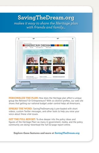 SavingTheDream.org
      makes it easy to share the Heritage plan
             with friends and family…




 PERSONALIZE THE PLAN: How does the Heritage plan affect a unique
 group like Retirees? Or Entrepreneurs? With six distinct profiles, our web site
 shows that getting our national budget under control helps all Americans.

 SPREAD THE WORD: SavingTheDream.org is pre-loaded with short
 videos, custom Twitter messages, and other tools to help you raise your
 voice about these vital issues.

 GET THE FULL REPORT: To dive deeper into the policy ideas and
 figures of the Heritage Plan—as many in government, media, and the policy
 community are doing—download the full 52-page report online.


      Explore these features and more at SavingTheDream.org



16   Saving the AMERICAN DREAM
 