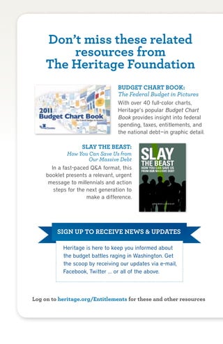 Don’t miss these related
           resources from
       The Heritage Foundation
                                             BUDGET CHART BOOK:
                                             The Federal Budget in Pictures
                                             With over 40 full-color charts,
                                             Heritage’s popular Budget Chart
                                             Book provides insight into federal
                                             spending, taxes, entitlements, and
                                             the national debt—in graphic detail.

                          SLAY THE BEAST:
                How You Can Save Us from
                         Our Massive Debt
         In a fast-paced Q&A format, this
       booklet presents a relevant, urgent
        message to millennials and action
          steps for the next generation to
                        make a difference.
                                                               by   BILL BEACH and ROB BLUEY




             SIGN UP TO RECEIVE NEWS & UPDATES

                Heritage is here to keep you informed about
                the budget battles raging in Washington. Get
                the scoop by receiving our updates via e-mail,
                Facebook, Twitter … or all of the above.



Log on to heritage.org/Entitlements for these and other resources



Highlights from the Heritage Plan to Fix the Debt, Cut Spending, and Restore Prosperity        17
 