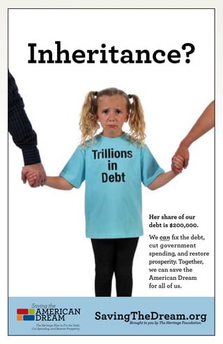 Inheritance?




                                            Her share of our
                                            debt is $200,000.
                                            We can fix the debt,
                                            cut government
                                            spending, and restore
                                            prosperity. Together,
                                            we can save the
                                            American Dream
                                            for all of us.



                           SavingTheDream.org
                                 Brought to you by The Heritage Foundation
18   Saving the AMERICAN DREAM
 