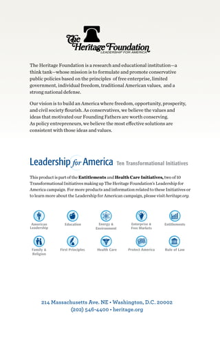 The Heritage Foundation is a research and educational institution—a
think tank—whose mission is to formulate and promote conservative
public policies based on the principles of free enterprise, limited
government, individual freedom, traditional American values, and a
strong national defense.

Our vision is to build an America where freedom, opportunity, prosperity,
and civil society flourish. As conservatives, we believe the values and
ideas that motivated our Founding Fathers are worth conserving.
As policy entrepreneurs, we believe the most effective solutions are
consistent with those ideas and values.




This product is part of the Entitlements and Health Care Initiatives, two of 10
Transformational Initiatives making up The Heritage Foundation’s Leadership for
America campaign. For more products and information related to these Initiatives or
to learn more about the Leadership for American campaign, please visit heritage.org.




      214 Massachusetts Ave. NE • Washington, D.C. 20002 
                (202) 546-4400 • heritage.org
 