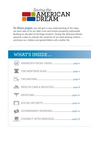 Saving the
                                AMERICAN
                                dREAM
In these pages, you will gain a new understanding of the steps
we must take to fix our debtHeritage Plan to Fix the Debt,nationwide.
                        The crisis and restore prosperity
                     Cut Spending, and Restore Prosperity
Building on decades of Heritage research, Saving the American Dream
presents a plan to unleash the creativity of our hard-working citizens …
and leave our children and grandchildren with a better life.




WHAT’S INSIDE …
       AMERICA’S FISCAL CRISIS ............................................. page 2


       THE HERITAGE PLAN ......................................................... page 4


       TAX REFORM.............................................................................. page 6


       HEALTH CARE & MEDICAID.......................................... page 8


       MEDICARE.................................................................................. page 10


       SOCIAL SECURITY ............................................................... page 12


       GOVERNMENT SPENDING .......................................... page 14


       CONNECT WITH HERITAGE ....................................... page 16
 
