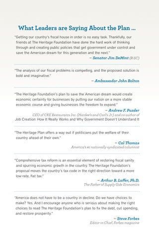 What Leaders are Saying About the Plan …
“Getting our country’s fiscal house in order is no easy task. Thankfully, our
 friends at The Heritage Foundation have done the hard work of thinking
 through and creating public policies that get government under control and
 save the American dream for this generation and the next.”
                                                 — Senator Jim DeMint (R-SC)


“The analysis of our fiscal problems is compelling, and the proposed solution is
 bold and imaginative.”
                                                  — Ambassador John Bolton


“The Heritage Foundation’s plan to save the American dream would create
 economic certainty for businesses by putting our nation on a more stable
 economic course and giving businesses the freedom to expand.”
                                                        — Andrew F. Puzder
           CEO of CKE Restaurants Inc. (Hardee’s and Carl’s Jr.) and co-author of
Job Creation: How It Really Works and Why Government Doesn’t Understand It


“The Heritage Plan offers a way out if politicians put the welfare of their
 country ahead of their own.”
                                                                 — Cal Thomas
                                   America’s #1 nationally syndicated columnist


“Comprehensive tax reform is an essential element of restoring fiscal sanity
 and spurring economic growth in the country. The Heritage Foundation’s
 proposal moves the country’s tax code in the right direction toward a more
 low-rate, flat tax.”
                                                    — Arthur B. Laffer, Ph.D.
                                           The Father of Supply-Side Economics


“America does not have to be a country in decline. Do we have choices to
 make? Yes. And I encourage anyone who is serious about making the right
 choices to read The Heritage Foundation’s plan to fix the debt, cut spending,
 and restore prosperity.”
                                                                — Steve Forbes
                                               Editor-in-Chief, Forbes magazine
 