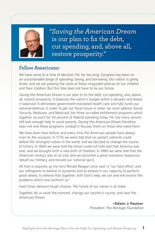 “Saving the American Dream
                        is our plan to fix the debt,
                        cut spending, and, above all,
                        restore prosperity.”

Fellow Americans:
We have come to a time of decision. For far too long, Congress has been on
an unsustainable binge of spending, taxing, and borrowing. Our nation is going
broke, and we are passing the costs of these misguided policies to our children
and their children. But this fate does not have to be our future.
Saving the American Dream is our plan to fix the debt, cut spending, and, above
all, restore prosperity. It balances the nation’s budget within a decade—and keeps
it balanced. It eliminates government-mandated health care and fully funds our
national defense. In order to get our fiscal house in order, we must address Social
Security, Medicare, and Medicaid, the three so-called entitlement programs which
together account for 43 percent of federal spending today. Far too many seniors
still lack enough help to avoid poverty. Saving the American Dream therefore
does not end these programs; instead it focuses them on those who need them.
We have been here before, and every time the American people have always
risen to the occasion. In 1776 we were told that no upstart colonists could
defeat the strongest nation in the world, and we decided to change the course
of history. In 1860 we were told the Union could not hold and that America was
over, and we brought forth a new birth of freedom. In 1980 we were told that the
American century was at an end, and we launched a great economic expansion,
rebuilt our military, and revived our national spirit.
All that is required, as my hero Ronald Reagan once said, is “our best effort, and
our willingness to believe in ourselves and to believe in our capacity to perform
great deeds; to believe that together, with God’s help, we can and will resolve the
problems which now confront us.”
Hard times demand tough choices. The future of our nation is at stake.
Together, let us seize the moment, change our country’s course, and save the
American Dream.
                                                                    —Edwin J. Feulner
                                                     President, The Heritage Foundation




  Highlights from the Heritage Plan to Fix the Debt, Cut Spending, and Restore Prosperity   1
 