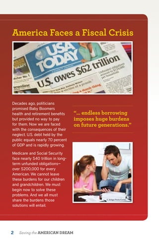 America Faces a Fiscal Crisis




Decades ago, politicians
promised Baby Boomers
health and retirement benefits      “… endless borrowing
but provided no way to pay          imposes huge burdens
for them. Now we are faced          on future generations.”
with the consequences of their
neglect. U.S. debt held by the
public equals nearly 70 percent
of GDP and is rapidly growing.

Medicare and Social Security
face nearly $40 trillion in long-
term unfunded obligations—
over $200,000 for every
American. We cannot leave
these burdens for our children
and grandchildren. We must
begin now to solve these
problems. And we all must
share the burdens those                          © Artiga Photo/Corbis


solutions will entail.




2   Saving the AMERICAN DREAM
 