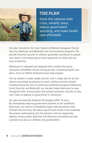 THE PLAN
                                 Solve the national debt
                                 crisis, simplify taxes,
                                 reduce government
                                 spending, and make health
                                 care affordable.


    Our plan transforms the main federal entitlement programs—Social
    Security, Medicare, and Medicaid—into real insurance programs. We
    provide financial security to retirees, guarantee assistance to people
    who need it, and reduce government payments to those who are
    truly prosperous.

    Obamacare is repealed and replaced with a system that gives
    consumers affordable choices among private, competing health care
    plans, much as federal employees have long enjoyed.

    The tax system is made simple and fair, with a single rate for all. Our
    reforms encourage businesses to invest, fueling economic growth.
    Complementing the aims of reforming entitlement programs (Medicare,
    Social Security, and Medicaid), our tax plan helps Americans to save
    throughout their working years and achieve economic security so they
    won’t have to depend on government in retirement.

    Our plan permanently balances the budget within 10 years.
    By immediately reducing government benefits to the wealthiest
    Americans, our reforms immediately begin reducing deficits that
    threaten the economy. We reduce government where it has exceeded
    the powers authorized by the Constitution. And we responsibly
    address ruinous public debt that will otherwise overwhelm not only
    ourselves but also our children and grandchildren.




4    Saving the AMERICAN DREAM
 