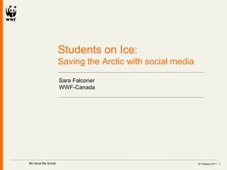 27 October 2011 -  Students on Ice:  Saving the Arctic with social media Sara Falconer WWF-Canada   Be Good Be Social  