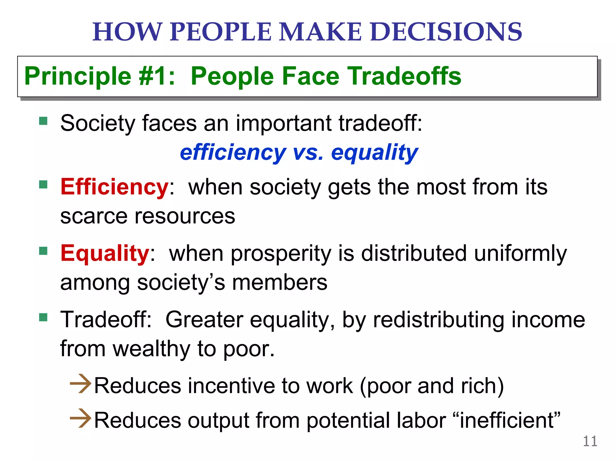 11
HOW PEOPLE MAKE DECISIONS
 Society faces an important tradeoff:
efficiency vs. equality
 Efficiency: when society gets the most from its
scarce resources
 Equality: when prosperity is distributed uniformly
among society’s members
 Tradeoff: Greater equality, by redistributing income
from wealthy to poor.
Reduces incentive to work (poor and rich)
Reduces output from potential labor “inefficient”
Principle #1: People Face Tradeoffs
 