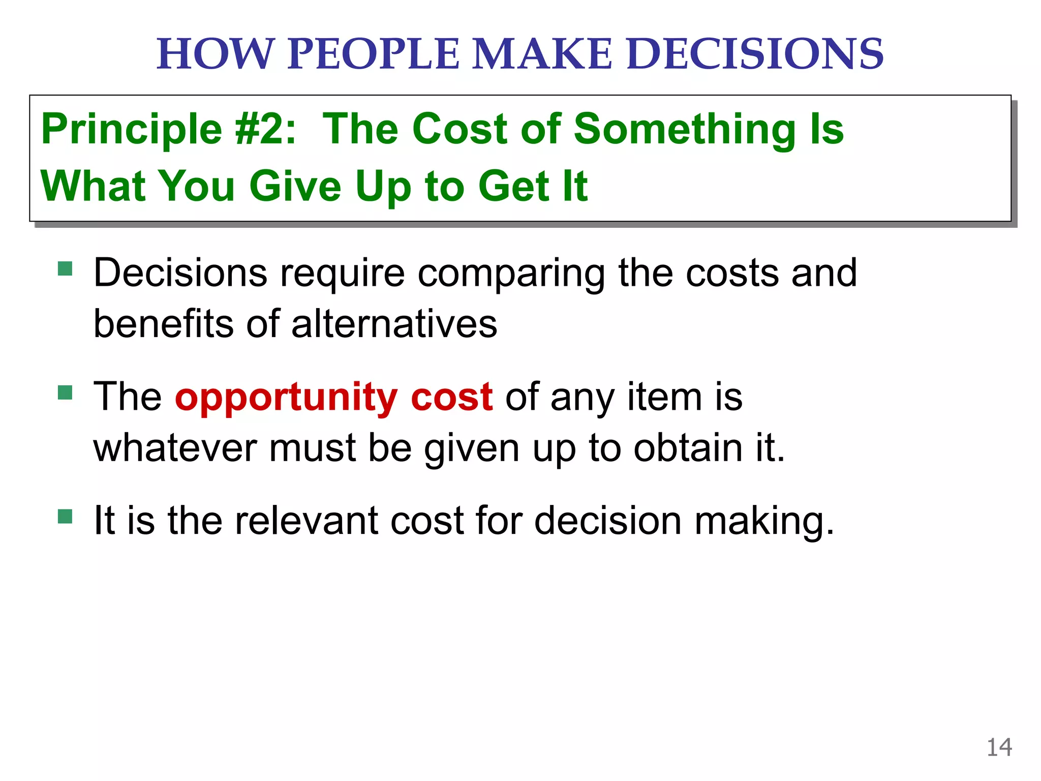 14
HOW PEOPLE MAKE DECISIONS
 Decisions require comparing the costs and
benefits of alternatives
 The opportunity cost of any item is
whatever must be given up to obtain it.
 It is the relevant cost for decision making.
Principle #2: The Cost of Something Is
What You Give Up to Get It
 