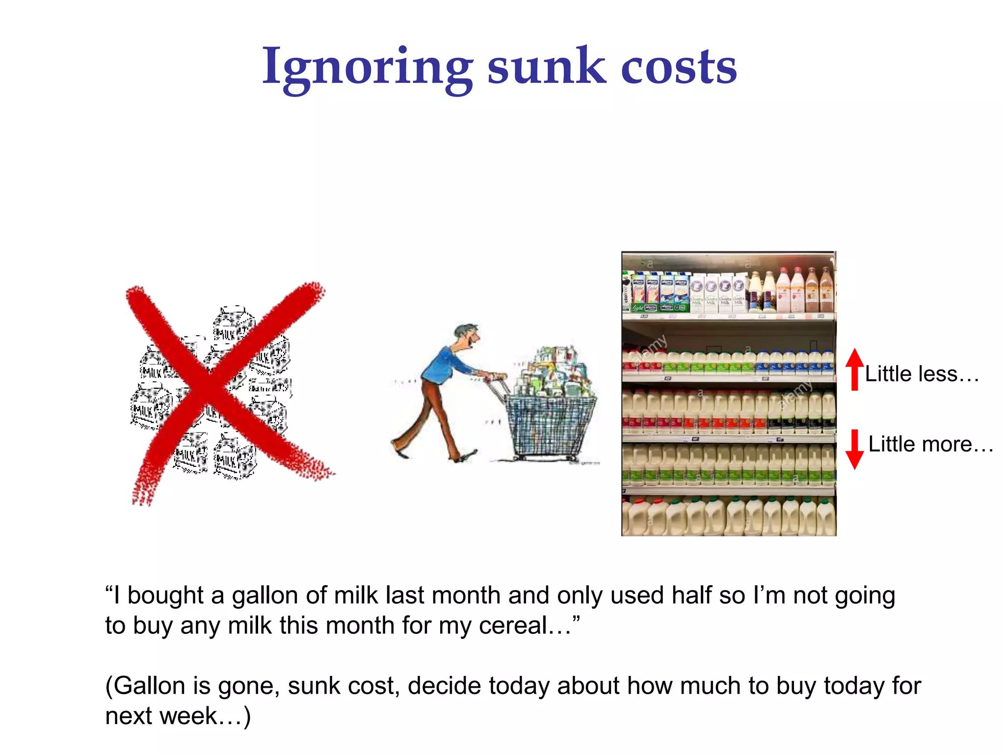 Little less…
Little more…
Ignoring sunk costs
“I bought a gallon of milk last month and only used half so I’m not going
to buy any milk this month for my cereal…”
(Gallon is gone, sunk cost, decide today about how much to buy today for
next week…)
 