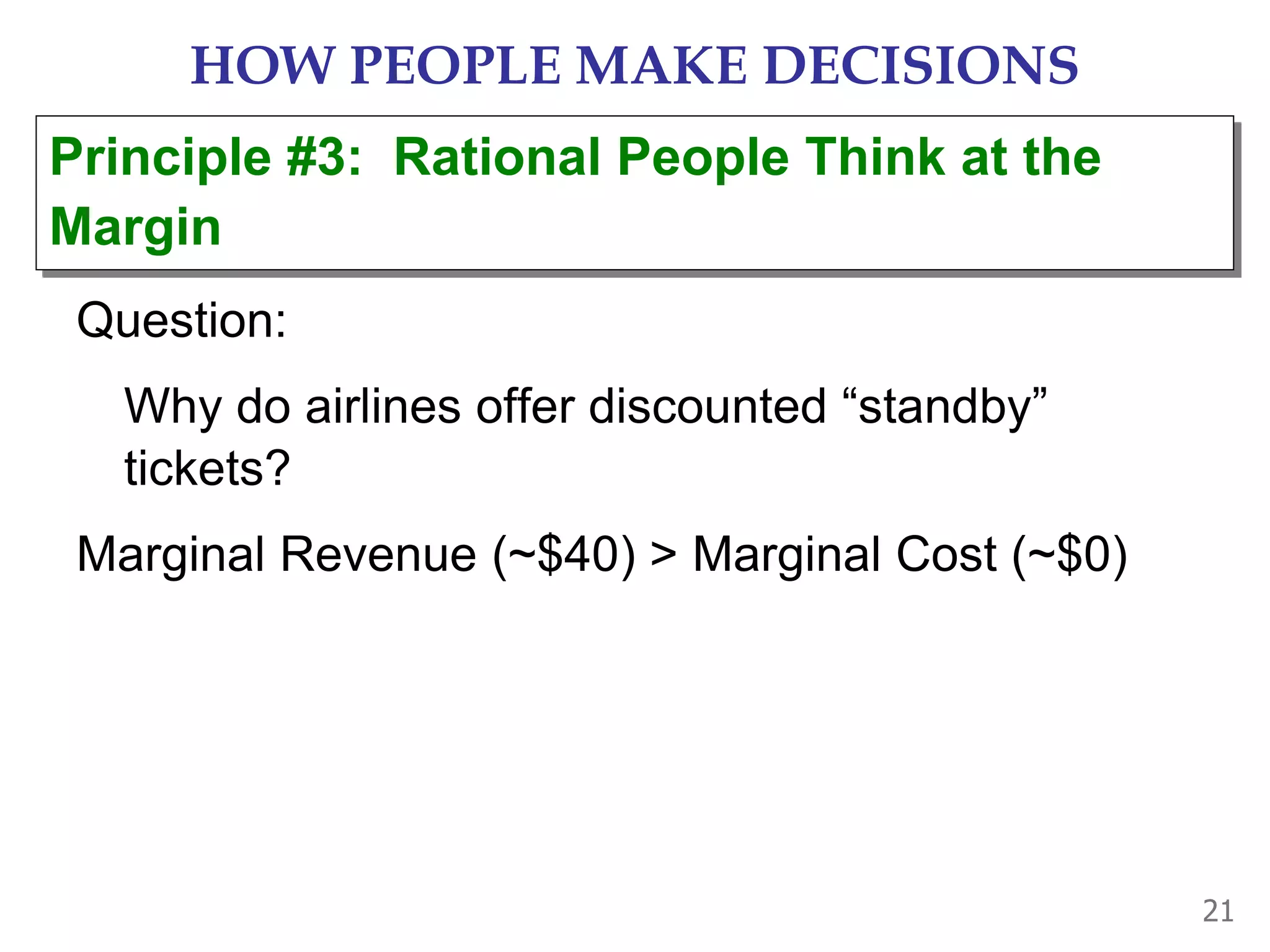 21
HOW PEOPLE MAKE DECISIONS
Question:
Why do airlines offer discounted “standby”
tickets?
Marginal Revenue (~$40) > Marginal Cost (~$0)
Principle #3: Rational People Think at the
Margin
 