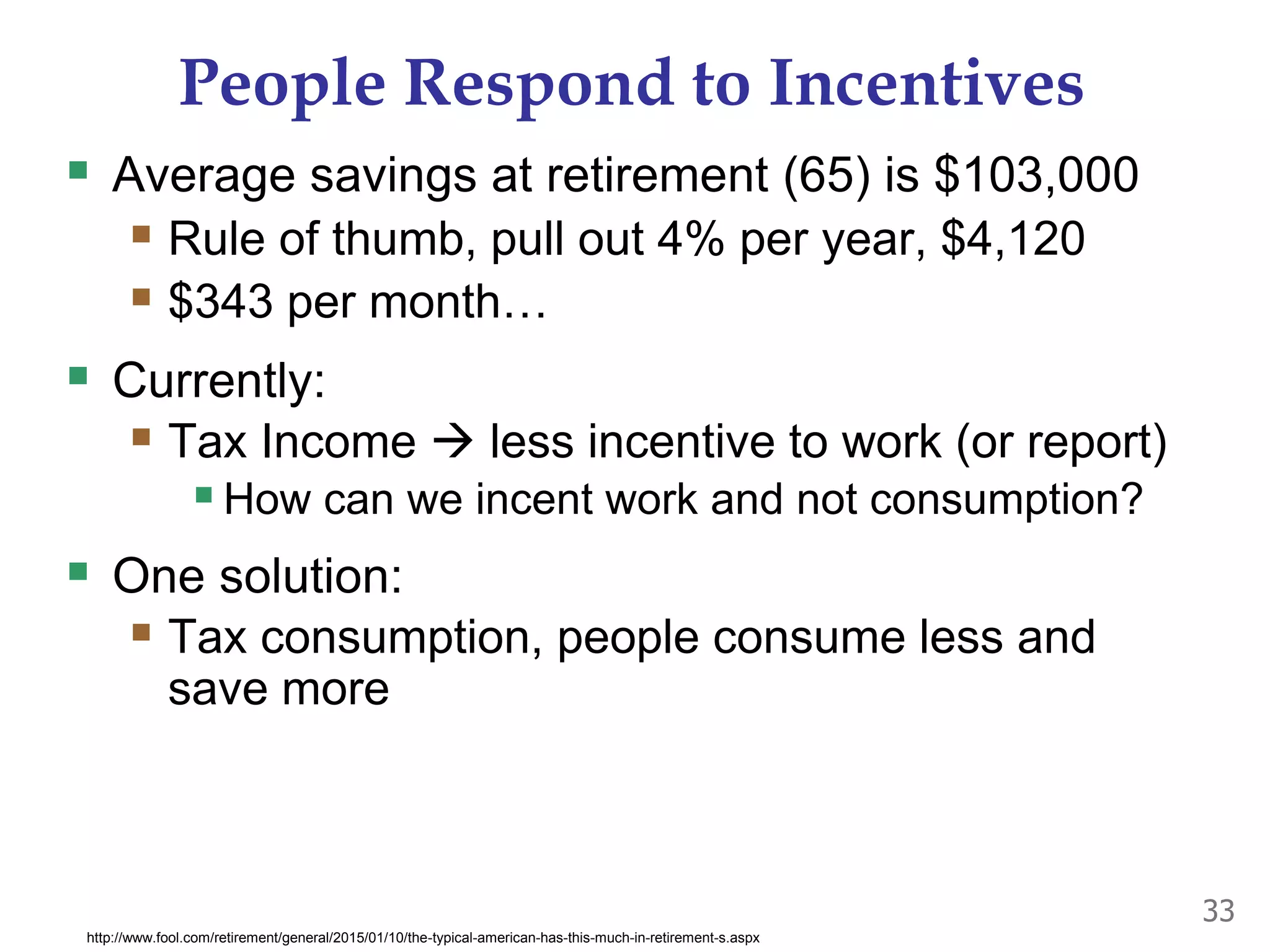 People Respond to Incentives
 Average savings at retirement (65) is $103,000
 Rule of thumb, pull out 4% per year, $4,120
 $343 per month…
 Currently:
 Tax Income  less incentive to work (or report)
How can we incent work and not consumption?
 One solution:
 Tax consumption, people consume less and
save more
33
http://www.fool.com/retirement/general/2015/01/10/the-typical-american-has-this-much-in-retirement-s.aspx
 