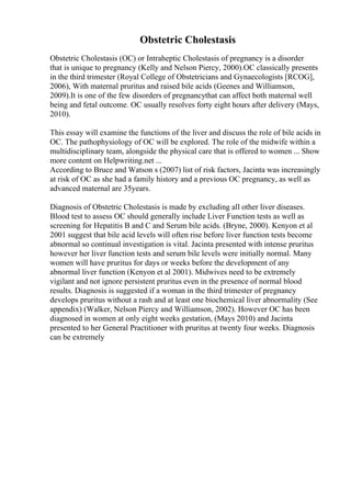 Obstetric Cholestasis
Obstetric Cholestasis (OC) or Intraheptic Cholestasis of pregnancy is a disorder
that is unique to pregnancy (Kelly and Nelson Piercy, 2000).OC classically presents
in the third trimester (Royal College of Obstetricians and Gynaecologists [RCOG],
2006), With maternal pruritus and raised bile acids (Geenes and Williamson,
2009).It is one of the few disorders of pregnancythat can affect both maternal well
being and fetal outcome. OC usually resolves forty eight hours after delivery (Mays,
2010).
This essay will examine the functions of the liver and discuss the role of bile acids in
OC. The pathophysiology of OC will be explored. The role of the midwife within a
multidisciplinary team, alongside the physical care that is offered to women ... Show
more content on Helpwriting.net ...
According to Bruce and Watson s (2007) list of risk factors, Jacinta was increasingly
at risk of OC as she had a family history and a previous OC pregnancy, as well as
advanced maternal are 35years.
Diagnosis of Obstetric Cholestasis is made by excluding all other liver diseases.
Blood test to assess OC should generally include Liver Function tests as well as
screening for Hepatitis B and C and Serum bile acids. (Bryne, 2000). Kenyon et al
2001 suggest that bile acid levels will often rise before liver function tests become
abnormal so continual investigation is vital. Jacinta presented with intense pruritus
however her liver function tests and serum bile levels were initially normal. Many
women will have pruritus for days or weeks before the development of any
abnormal liver function (Kenyon et al 2001). Midwives need to be extremely
vigilant and not ignore persistent pruritus even in the presence of normal blood
results. Diagnosis is suggested if a woman in the third trimester of pregnancy
develops pruritus without a rash and at least one biochemical liver abnormality (See
appendix) (Walker, Nelson Piercy and Williamson, 2002). However OC has been
diagnosed in women at only eight weeks gestation, (Mays 2010) and Jacinta
presented to her General Practitioner with pruritus at twenty four weeks. Diagnosis
can be extremely
 