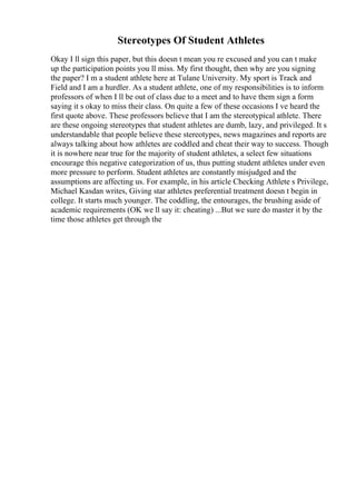 Stereotypes Of Student Athletes
Okay I ll sign this paper, but this doesn t mean you re excused and you can t make
up the participation points you ll miss. My first thought, then why are you signing
the paper? I m a student athlete here at Tulane University. My sport is Track and
Field and I am a hurdler. As a student athlete, one of my responsibilities is to inform
professors of when I ll be out of class due to a meet and to have them sign a form
saying it s okay to miss their class. On quite a few of these occasions I ve heard the
first quote above. These professors believe that I am the stereotypical athlete. There
are these ongoing stereotypes that student athletes are dumb, lazy, and privileged. It s
understandable that people believe these stereotypes, news magazines and reports are
always talking about how athletes are coddled and cheat their way to success. Though
it is nowhere near true for the majority of student athletes, a select few situations
encourage this negative categorization of us, thus putting student athletes under even
more pressure to perform. Student athletes are constantly misjudged and the
assumptions are affecting us. For example, in his article Checking Athlete s Privilege,
Michael Kasdan writes, Giving star athletes preferential treatment doesn t begin in
college. It starts much younger. The coddling, the entourages, the brushing aside of
academic requirements (OK we ll say it: cheating) ...But we sure do master it by the
time those athletes get through the
 