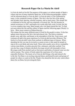 Research Paper On La Maria De Abril
La Feria de abril en Sevilla The purpose of this paper is to inform people of Spain s
culture and one of many traditions Spain has. In the following paragraphs, readers
will be informed about La Feria de abril. La Feria de abril is a fair celebrated by
many, in the wonderful country of Spain. This fair is the first fair of the spring,
and includes food, dancing, colorful costumes, and so much more. This unique fair
is celebrated in Sevilla, and was originally a livestock fair. The fair became an
annual occurrence in 1847, and begins two weeks after holy week. In total, the fair
is seven complete days long. Many people who visit Spain attend this fair. To find
out more about this fair and the culture of Spain read the following paper (Ward). La
feria... Show more content on Helpwriting.net ...
This unique fair has many different types of food for the people to enjoy. It also has
upbeat music that gives the fair a fun and relaxed vibe. The festive costumes
people wear, add color, and beauty to the atmosphere of the fair. Food, music, and
costumes all add to the great experience La Feria de abril provides (Watson). The
food at La Feria de abril varies from seafood, to different types of cheeses. When
attending the fair you may be invited to a caseta (a tent or side stand for people to
stop in for a cool drink and some food). These tents usually serve olives, ensaladilla,
various meat dishes, revueltos pescaito frito, calamares, and other seafood. You
can also buy a jug of rebujito (alcoholic beverage mixed with lemonade) or beer.
Beverages aside from alcohol such as fruit juices and bottles of mineral water are also
sold in casetas. The variety of foods makes the experience of La Feria more
enjoyable (Enforex). The music at La Feria de abril brings a fun and relaxed vibe
to the fair. Sevillana is an exciting song and dance, performed by pairs and groups of
people for others to watch at the fair. People who attend the fair not only watch others
dance the sevillana, but join alongside them
 