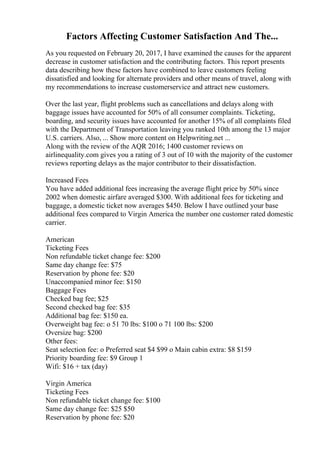 Factors Affecting Customer Satisfaction And The...
As you requested on February 20, 2017, I have examined the causes for the apparent
decrease in customer satisfaction and the contributing factors. This report presents
data describing how these factors have combined to leave customers feeling
dissatisfied and looking for alternate providers and other means of travel, along with
my recommendations to increase customerservice and attract new customers.
Over the last year, flight problems such as cancellations and delays along with
baggage issues have accounted for 50% of all consumer complaints. Ticketing,
boarding, and security issues have accounted for another 15% of all complaints filed
with the Department of Transportation leaving you ranked 10th among the 13 major
U.S. carriers. Also, ... Show more content on Helpwriting.net ...
Along with the review of the AQR 2016; 1400 customer reviews on
airlinequality.com gives you a rating of 3 out of 10 with the majority of the customer
reviews reporting delays as the major contributor to their dissatisfaction.
Increased Fees
You have added additional fees increasing the average flight price by 50% since
2002 when domestic airfare averaged $300. With additional fees for ticketing and
baggage, a domestic ticket now averages $450. Below I have outlined your base
additional fees compared to Virgin America the number one customer rated domestic
carrier.
American
Ticketing Fees
Non refundable ticket change fee: $200
Same day change fee: $75
Reservation by phone fee: $20
Unaccompanied minor fee: $150
Baggage Fees
Checked bag fee; $25
Second checked bag fee: $35
Additional bag fee: $150 ea.
Overweight bag fee: o 51 70 lbs: $100 o 71 100 lbs: $200
Oversize bag: $200
Other fees:
Seat selection fee: o Preferred seat $4 $99 o Main cabin extra: $8 $159
Priority boarding fee: $9 Group 1
Wifi: $16 + tax (day)
Virgin America
Ticketing Fees
Non refundable ticket change fee: $100
Same day change fee: $25 $50
Reservation by phone fee: $20
 