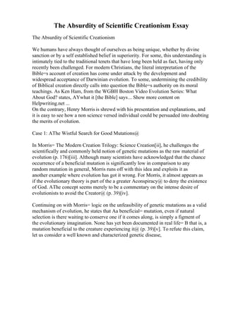 The Absurdity of Scientific Creationism Essay
The Absurdity of Scientific Creationism
We humans have always thought of ourselves as being unique, whether by divine
sanction or by a self established belief in superiority. For some, this understanding is
intimately tied to the traditional tenets that have long been held as fact, having only
recently been challenged. For modern Christians, the literal interpretation of the
Bible=s account of creation has come under attack by the development and
widespread acceptance of Darwinian evolution. To some, undermining the credibility
of Biblical creation directly calls into question the Bible=s authority on its moral
teachings. As Ken Ham, from the WGBH Boston Video Evolution Series: What
About God? states, AYwhat it [the Bible] says... Show more content on
Helpwriting.net ...
On the contrary, Henry Morris is shrewd with his presentation and explanations, and
it is easy to see how a non science versed individual could be persuaded into doubting
the merits of evolution.
Case 1: AThe Wistful Search for Good Mutations@
In Morris= The Modern Creation Trilogy: Science Creation[ii], he challenges the
scientifically and commonly held notion of genetic mutations as the raw material of
evolution (p. 176)[iii]. Although many scientists have acknowledged that the chance
occurrence of a beneficial mutation is significantly low in comparison to any
random mutation in general, Morris runs off with this idea and exploits it as
another example where evolution has got it wrong. For Morris, it almost appears as
if the evolutionary theory is part of the a greater Aconspiracy@ to deny the existence
of God. AThe concept seems merely to be a commentary on the intense desire of
evolutionists to avoid the Creator@ (p. 39)[iv].
Continuing on with Morris= logic on the unfeasibility of genetic mutations as a valid
mechanism of evolution, he states that Aa beneficial= mutation, even if natural
selection is there waiting to conserve one if it comes along, is simply a figment of
the evolutionary imagination. None has yet been documented in real life= B that is, a
mutation beneficial to the creature experiencing it@ (p. 39)[v]. To refute this claim,
let us consider a well known and characterized genetic disease,
 