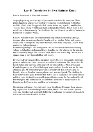 Lost in Translation by Ewa Hoffman Essay
Lost in Translation A Place to Remember
As people grow up, there are special places that remain in the memories. These
places become a safe haven when life becomes too rough to handle. All the bad
qualities of this place disappear in their minds so that only a perfect world exists.
This is a place where everything is right and everyday troubles do not exist. In the
novel Lost in Translation by Ewa Hoffman, she describes this paradise of sorts as her
hometown of Cracow, Poland.
Cracow, Poland is where Ewa spent the majority of her childhood up until age
fourteen when she emigrated to the Canada with her mother, father, and younger
sister Alina. Although she only spent fourteen years there, this place... Show more
content on Helpwriting.net ...
From the beginning of Ewa s emigration, she realized the difference in monetary
values. In Poland two dollars could have bought a bicycle whereas on the train the
two dollars only bought four bowls of soup. This is one reason why Cracow was a
special place to her; it provided her with luxury.
In Cracow, Ewa was considered a piece of beauty. She was considered a porcelain
princess and often received comments about her attractiveness. She always had the
finest clothes and was very up to date with her sense of style. When arriving in
Canada her perception of herself changed as she realized that she was not the most
attractive girl. All of the other girls walked around with thin eyebrows and red
lipstick, whereas Ewa had bushy eyebrows and wore no lipstick. The clothing the
Ewa wore was also quite different than that of Ewa s. Because of her family s lower
political caste, her family was unable to provide the money for Ewa to look like all
the other girls. She had to rely on the charitable donations of people such as the
Rosenbergs. In Cracow, this would never be the case.
Growing up in Cracow, Ewa had many close friendships. However, there was one
boy in particular that was always there for her, Marek. Ewa and Marek s parents
were best friends which eventually led to the two children becoming best friends. It
was with Marek that Ewa had her first
 