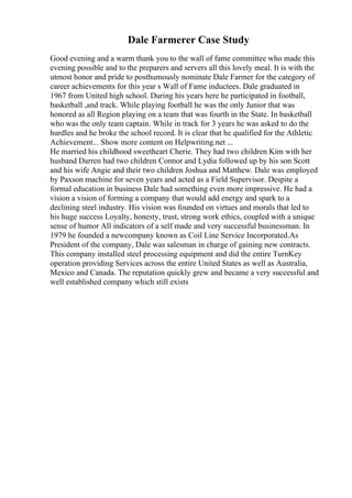 Dale Farmerer Case Study
Good evening and a warm thank you to the wall of fame committee who made this
evening possible and to the preparers and servers all this lovely meal. It is with the
utmost honor and pride to posthumously nominate Dale Farmer for the category of
career achievements for this year s Wall of Fame inductees. Dale graduated in
1967 from United high school. During his years here he participated in football,
basketball ,and track. While playing football he was the only Junior that was
honored as all Region playing on a team that was fourth in the State. In basketball
who was the only team captain. While in track for 3 years he was asked to do the
hurdles and he broke the school record. It is clear that he qualified for the Athletic
Achievement... Show more content on Helpwriting.net ...
He married his childhood sweetheart Cherie. They had two children Kim with her
husband Darren had two children Connor and Lydia followed up by his son Scott
and his wife Angie and their two children Joshua and Matthew. Dale was employed
by Paxson machine for seven years and acted as a Field Supervisor. Despite a
formal education in business Dale had something even more impressive. He had a
vision a vision of forming a company that would add energy and spark to a
declining steel industry. His vision was founded on virtues and morals that led to
his huge success Loyalty, honesty, trust, strong work ethics, coupled with a unique
sense of humor All indicators of a self made and very successful businessman. In
1979 he founded a newcompany known as Coil Line Service Incorporated.As
President of the company, Dale was salesman in charge of gaining new contracts.
This company installed steel processing equipment and did the entire TurnKey
operation providing Services across the entire United States as well as Australia,
Mexico and Canada. The reputation quickly grew and became a very successful and
well established company which still exists
 