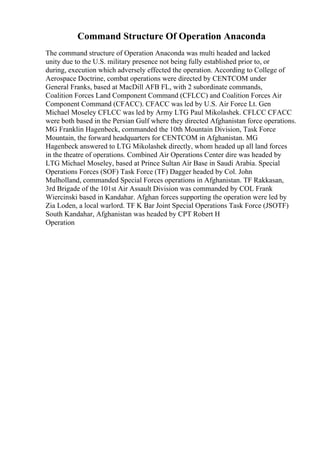 Command Structure Of Operation Anaconda
The command structure of Operation Anaconda was multi headed and lacked
unity due to the U.S. military presence not being fully established prior to, or
during, execution which adversely effected the operation. According to College of
Aerospace Doctrine, combat operations were directed by CENTCOM under
General Franks, based at MacDill AFB FL, with 2 subordinate commands,
Coalition Forces Land Component Command (CFLCC) and Coalition Forces Air
Component Command (CFACC). CFACC was led by U.S. Air Force Lt. Gen
Michael Moseley CFLCC was led by Army LTG Paul Mikolashek. CFLCC CFACC
were both based in the Persian Gulf where they directed Afghanistan force operations.
MG Franklin Hagenbeck, commanded the 10th Mountain Division, Task Force
Mountain, the forward headquarters for CENTCOM in Afghanistan. MG
Hagenbeck answered to LTG Mikolashek directly, whom headed up all land forces
in the theatre of operations. Combined Air Operations Center dire was headed by
LTG Michael Moseley, based at Prince Sultan Air Base in Saudi Arabia. Special
Operations Forces (SOF) Task Force (TF) Dagger headed by Col. John
Mulholland, commanded Special Forces operations in Afghanistan. TF Rakkasan,
3rd Brigade of the 101st Air Assault Division was commanded by COL Frank
Wiercinski based in Kandahar. Afghan forces supporting the operation were led by
Zia Loden, a local warlord. TF K Bar Joint Special Operations Task Force (JSOTF)
South Kandahar, Afghanistan was headed by CPT Robert H
Operation
 
