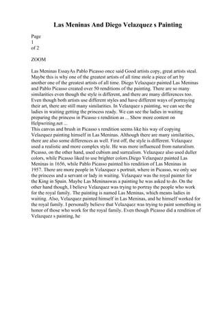Las Meninas And Diego Velazquez s Painting
Page
1
of 2
ZOOM
Las Meninas EssayAs Pablo Picasso once said Good artists copy, great artists steal.
Maybe this is why one of the greatest artists of all time stole a piece of art by
another one of the greatest artists of all time. Diego Velazquez painted Las Meninas
and Pablo Picasso created over 50 renditions of the painting. There are so many
similarities even though the style is different, and there are many differences too.
Even though both artists use different styles and have different ways of portraying
their art, there are still many similarities. In Velazquez s painting, we can see the
ladies in waiting getting the princess ready. We can see the ladies in waiting
preparing the princess in Picasso s rendition as ... Show more content on
Helpwriting.net ...
This canvas and brush in Picasso s rendition seems like his way of copying
Velazquez painting himself in Las Meninas. Although there are many similarities,
there are also some differences as well. First off, the style is different. Velazquez
used a realistic and more complex style. He was more influenced from naturalism.
Picasso, on the other hand, used cubism and surrealism. Velazquez also used duller
colors, while Picasso liked to use brighter colors.Diego Velazquez painted Las
Meninas in 1656, while Pablo Picasso painted his rendition of Las Meninas in
1957. There are more people in Velazquez s portrait, where in Picasso, we only see
the princess and a servant or lady in waiting. Velazquez was the royal painter for
the King in Spain. Maybe Las Meninaswas a painting he was asked to do. On the
other hand though, I believe Velazquez was trying to portray the people who work
for the royal family. The painting is named Las Meninas, which means ladies in
waiting. Also, Velazquez painted himself in Las Meninas, and he himself worked for
the royal family. I personally believe that Velazquez was trying to paint something in
honor of those who work for the royal family. Even though Picasso did a rendition of
Velazquez s painting, he
 