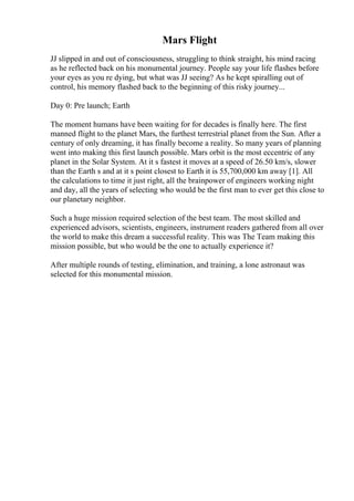 Mars Flight
JJ slipped in and out of consciousness, struggling to think straight, his mind racing
as he reflected back on his monumental journey. People say your life flashes before
your eyes as you re dying, but what was JJ seeing? As he kept spiralling out of
control, his memory flashed back to the beginning of this risky journey...
Day 0: Pre launch; Earth
The moment humans have been waiting for for decades is finally here. The first
manned flight to the planet Mars, the furthest terrestrial planet from the Sun. After a
century of only dreaming, it has finally become a reality. So many years of planning
went into making this first launch possible. Mars orbit is the most eccentric of any
planet in the Solar System. At it s fastest it moves at a speed of 26.50 km/s, slower
than the Earth s and at it s point closest to Earth it is 55,700,000 km away [1]. All
the calculations to time it just right, all the brainpower of engineers working night
and day, all the years of selecting who would be the first man to ever get this close to
our planetary neighbor.
Such a huge mission required selection of the best team. The most skilled and
experienced advisors, scientists, engineers, instrument readers gathered from all over
the world to make this dream a successful reality. This was The Team making this
mission possible, but who would be the one to actually experience it?
After multiple rounds of testing, elimination, and training, a lone astronaut was
selected for this monumental mission.
 