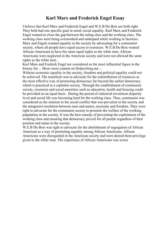 Karl Marx and Frederick Engel Essay
I believe that Karl Marx and Frederick Engel and W.E.B Du Bois are both right.
They both had one specific goal in mind; social equality. Karl Marx and Frederick
Engel wanted to close the gap between the ruling class and the working class. The
working class were being overworked and underpaid while working in factories.
Marx and Engels wanted equality in the society by advocating for a communist
society, where all people have equal access to resources. W.E.B Du Bois wanted
African Americans to have the same equal rights as the white men. African
Americans were neglected in the American society and were not allowed the same
rights as the white men.
Karl Marx and Fredrick Engel are considered as the most influential figure in the
history for ... Show more content on Helpwriting.net ...
Without economic equality in the society, freedom and political equality could not
be achieved. The manifesto was to advocate for the redistribution of resources as
the most effective way of promoting democracy far beyond the earlier democracy
which is practiced in a capitalist society. Through the establishment of communist
society, resources and social amenities such as education, health and housing could
be provided on an equal basis . During the period of industrial revolution disparity
level and social life was becoming hard for the working class. Thus, communist was
considered as the solution to the social conflict that was prevalent in the society and
the antagonist resolution between men and nature, necessity and freedom. They were
right to advocate for the communist society to promote the welfare of the working
population in the society. It was the best remedy of preventing the exploitation of the
working class and ensuring that democracy prevail for all people regardless of their
position and status in the society.
W.E.B Du Bois was right to advocate for the abolishment of segregation of African
American as a way of promoting equality among African Americans. African
Americans were disregarded in the American society and were denied them privilege
given to the white man. The experience of African Americans was worse
 