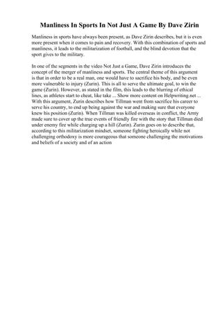 Manliness In Sports In Not Just A Game By Dave Zirin
Manliness in sports have always been present, as Dave Zirin describes, but it is even
more present when it comes to pain and recovery. With this combination of sports and
manliness, it leads to the militarization of football, and the blind devotion that the
sport gives to the military.
In one of the segments in the video Not Just a Game, Dave Zirin introduces the
concept of the merger of manliness and sports. The central theme of this argument
is that in order to be a real man, one would have to sacrifice his body, and be even
more vulnerable to injury (Zurin). This is all to serve the ultimate goal, to win the
game (Zurin). However, as stated in the film, this leads to the blurring of ethical
lines, as athletes start to cheat, like take ... Show more content on Helpwriting.net ...
With this argument, Zurin describes how Tillman went from sacrifice his career to
serve his country, to end up being against the war and making sure that everyone
knew his position (Zurin). When Tillman was killed overseas in conflict, the Army
made sure to cover up the true events of friendly fire with the story that Tillman died
under enemy fire while charging up a hill (Zurin). Zurin goes on to describe that,
according to this militarization mindset, someone fighting heroically while not
challenging orthodoxy is more courageous that someone challenging the motivations
and beliefs of a society and of an action
 