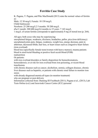 Ferritin Case Study
K. Pagana, T. Pagana, and Pike MacDonald (2013) state the normal values of ferritin
as:
Male: 12 30 mcg/L Female: 10 150 mcg/L
Child/Adolescent:
Newborn: 25 200 mcg/L2 5 months: 50 200 mcg/L
в‰¤1 month: 200 600 mcg/L6 months to 15 years: 7 142 mcg/L
1 mcg/L of serum ferritin corresponds to approximately 8 mg of stored iron (p. 264).
All ages; both sexes who may be experiencing:
unexplained fatigue, weakness, dizziness, headaches, pallor, pica (iron deficiency)
unexplained joints pain, fatigue, weakness, weight loss, energy decrease, pain in
abdomen, decreased libido, hair loss, or heart issues such as congestive heart failure
(iron overload)
blood loss (specifically female teens/women with heavy menses), trauma patients
blood in stool/rectal bleeding or positive fecal occult blood (FOB)
malnutrition
Or patients:
with iron overload disorders or family disposition for hemochromatosis,
hemosiderosis; or at risk for iron overload from iron poisoning, or recent blood
transfusions
with chronic diseases such as cancer, alcoholism, uremia, collagen diseases, chronic
liver diseases such as hepatitis, or patients with chronic renal failure to monitor iron
stores
with already diagnosed anemia all types (to monitor treatment)
who are pregnant or post delivery
Information collected from: Dunning III Fischbach (2011), Pagana et al., (2013), Lab
Tests Online (n.d.) and Juravinski Cancer Centre (JCC) personal
 