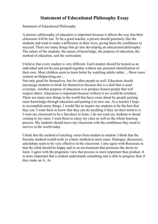 Statement of Educational Philosophy Essay
Statement of Educational Philosophy
A person s philosophy of education is important because it affects the way that their
classroom will be run. To be a good teacher, a person should genuinely like the
students and want to make a difference in their lives, giving them the confidence to
succeed. There are many things that go into developing an educational philosophy:
The nature of the students, the nature of knowledge, the purpose of education, the
method of education, and the curriculum.
I believe that every student is very different. Each student should be treated as an
individual and not be just grouped together without any personal identification of
their own. Most children seem to learn better by watching adults rather ... Show more
content on Helpwriting.net ...
Not only good for themselves, but for other people as well. Education should
encourage students to think for themselves because this is a skill that is used
everyday. Another purpose of education is to produce honest people that will
respect others. Education is important because without it we would be nowhere.
There are many new things in the world that have come about by people gaining
more knowledge through education and putting it to new use. As a teacher I hope
to accomplish many things. I would like to inspire my students to be the best that
they can. I want them to know that they can do anything if they set their mind to it.
I want my classroom to be a fun place to learn. I do not want my students to dread
coming to my class; I want them to enjoy my class as well as the whole learning
process. My students should leave my classroom with the confidence they need to
survive in the world today.
I think that the method of teaching varies from student to student. I think that the
Socratic method would work as a basic method in most cases. Dialogue, discussion,
and debate seem to be very effective in the classroom. I also agree with Rousseau in
that the child should be happy and in an environment that promotes the desire to
learn. I agree with the pragmatic view that process is more important than product. It
is more important that a student understands something and is able to progress than if
they make an A. As
 