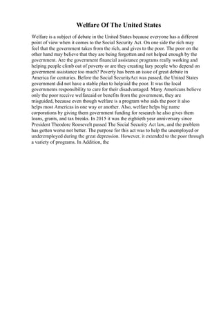 Welfare Of The United States
Welfare is a subject of debate in the United States because everyone has a different
point of view when it comes to the Social Security Act. On one side the rich may
feel that the government takes from the rich, and gives to the poor. The poor on the
other hand may believe that they are being forgotten and not helped enough by the
government. Are the government financial assistance programs really working and
helping people climb out of poverty or are they creating lazy people who depend on
government assistance too much? Poverty has been an issue of great debate in
America for centuries. Before the Social SecurityAct was passed, the United States
government did not have a stable plan to help/aid the poor. It was the local
governments responsibility to care for their disadvantaged. Many Americans believe
only the poor receive welfareaid or benefits from the government, they are
misguided, because even though welfare is a program who aids the poor it also
helps most Americas in one way or another. Also, welfare helps big name
corporations by giving them government funding for research he also gives them
loans, grants, and tax breaks. In 2015 it was the eightieth year anniversary since
President Theodore Roosevelt passed The Social Security Act law, and the problem
has gotten worse not better. The purpose for this act was to help the unemployed or
underemployed during the great depression. However, it extended to the poor through
a variety of programs. In Addition, the
 