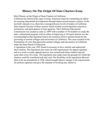 History On The Origin Of State Charters Essay
Brief History on the Origin of State Charters in California
California has followed the steps of many American states by committing its efforts
on ensuring educational developments through improved governance systems. In the
last half a decade or so, there have emerged diverse levels of studies in California
State majorly because of three reasons which include several legislative practices,
institutions, and participation of state agencies. The California Educational
Commission was created as early as 1899 with a number of 70 members to study the
state s educational program with an effort of improving it. Of much interest was the
recommendation that legislation had to be twisted to form a uniform board for the
governing of normal colleges and universities in California. This issue resulted in the
formulation of a law that placed the normal colleges and universities in California
under the State Board of Education.
A legislation in the year 1992 found it necessary to have schools and authorized
their creation. The legislation also came up with requirements for appeal signature
and as a result a county appeals process was created and whose charter renewal
came after every five years. The legislation also made clear the grounds for which the
charters could be considered null and void. The flexibility of the legislation allowed
there to be an amendment in 1998, which brought about a change in the requirements
for petition signature and gave the mandate of revoking any charter to
 