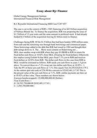 Essay about Rjr Finance
Global Energy Management Institute
International Financial Risk Management
R.J. Reynolds International Financing HBS Case 9 287 057
The case is set in the context of RJR s 1985 financing of its $4.9 billion acquisition
of Nabisco Brands Inc. To finance the acquisition, RJR was proposing the issue of
$1.2 billion of 12 year notes and the same amount in preferred stock. It had already
funded $1.5 billion of the acquisition leaving $1 billion more to finance.
Challenges facing RJR: Of the $1.5 billion that had been funded, $500 million came
from cash and the remaining was through bank borrowings and commercial paper.
These borrowings added to the debt that RJR had issued in 1984 and brought their
debt ratings down to A. The ... Show more content on Helpwriting.net ...
MGL does another swap with RJR where they pay $ LIBOR to RJR in return for
fixed dollar cash flows at 10.92% from MGL (Floating for fixed dollars). Effectively
this implies (using Exhibit 9) that MGL pays fixed 7.1% yen to RJR and receives
fixed dollars at 10.92% from RJR. The dollar cash flows in this case from RJR to
MGL would be estimated as follows: RJR needs yen cash flows in years 1 5 given
above. To convert these at a 7.1% swap rate into dollar cash flows at 10.92% : 1.
Take the PV of these yen cash flows at 7.1% This equals Yen 24,258,824,814.179 2.
At the current spot rate (ask) of 236.90 this converts to $ $102,401,117.83 This is
the present value of the yen cash flows at 7.1%. RJR s dollar payments are then set
at 10.92% of this value. These numbers are shown below:
|Euroyen bonds(swapped) | 25,000,000,000.00 |Dollars |
|Year |Cash flows | |
|0 | 24,593,750,000.00 |$102,401,117.83 |
|1 | 1,593,750,000.000 |
 