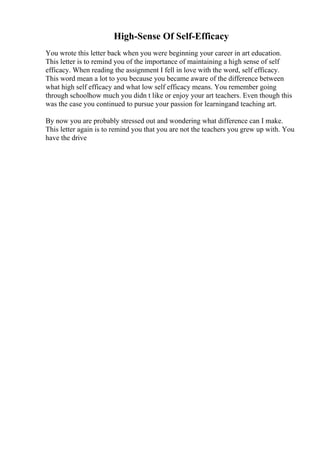 High-Sense Of Self-Efficacy
You wrote this letter back when you were beginning your career in art education.
This letter is to remind you of the importance of maintaining a high sense of self
efficacy. When reading the assignment I fell in love with the word, self efficacy.
This word mean a lot to you because you became aware of the difference between
what high self efficacy and what low self efficacy means. You remember going
through schoolhow much you didn t like or enjoy your art teachers. Even though this
was the case you continued to pursue your passion for learningand teaching art.
By now you are probably stressed out and wondering what difference can I make.
This letter again is to remind you that you are not the teachers you grew up with. You
have the drive
 