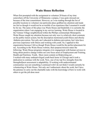 Waite House Reflection
When first prompted with the assignment to volunteer 20 hours of my time
somewhere off the University of Minnesota s campus, I was quite stressed out
because of the time commitment. However, as I was reading through the list of
possible locations to volunteer one particular place grabbed my attention and made
me feel as though it would not be as terrible of an experience that I assumed it would
be for me. The name of this place was Waite House and thankfully it is currently the
organization where I am engaging in my service learning. Waite House is located in
the Ventura Village neighborhood within the Phillips communityin Minneapolis.
Waite House caught my attention because not only was it a relatively short commute
on the public transit system, but the description mentioned youth fitness and obesity
/diabetes prevention. Not only am I educated in diabetes prevention, but I also have
previous experience with fitness and working with youth. So, I applied to this
organization because I felt as though Waite House would be the perfect placement for
me. According to the Waite House website, their purpose/mission states the
following: Waite House programs integrate civic engagement with human services to
bring about positive change within our core focus areas of Employment and Training,
Health and Nutrition, Youth... Show more content on Helpwriting.net ...
I worked with many underprivileged youth back home in Chicago and it took a
dedication to continue with the work. Now, one of my top five strengths from the
StrengthsQuest assessment is adaptability. If working with underestimated
communities was not something I continued with I do not think I would currently be
volunteering at Waite House. Not only am I enthusiastic about the work, but I have
the patience to carry out the charitable tasks with the knowledge of how to work with
others to get the job done most
 