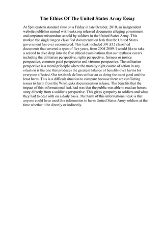 The Ethics Of The United States Army Essay
At 5pm eastern standard time on a Friday in late October, 2010, an independent
website publisher named wikilieaks.org released documents alleging government
and corporate misconduct as told by soldiers in the United States Army. This
marked the single largest classified documentation leak that the United States
government has ever encountered. This leak included 391,832 classified
documents that covered a span of five years, from 2004 2009. I would like to take
a second to dive deep into the five ethical examinations that our textbook covers
including the utilitarian perspective, rights perspective, fairness or justice
perspective, common good perspective and virtuous perspective. The utilitarian
perspective is a moral principle where the morally right course of action in any
situation is the one that produces the greatest balance of benefits over harms for
everyone affected. Our textbook defines utilitarian as doing the most good and the
least harm. This is a difficult situation to compare because there are conflicting
issues to harm from the WikiLeaks documentation release. The benefits that the
impact of this informational leak had was that the public was able to read an honest
story directly from a soldier s perspective. This gives sympathy to soldiers and what
they had to deal with on a daily basis. The harm of this informational leak is that
anyone could have used this information to harm United States Army soldiers at that
time whether it be directly or indirectly.
 